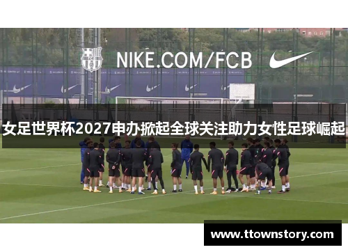 女足世界杯2027申办掀起全球关注助力女性足球崛起